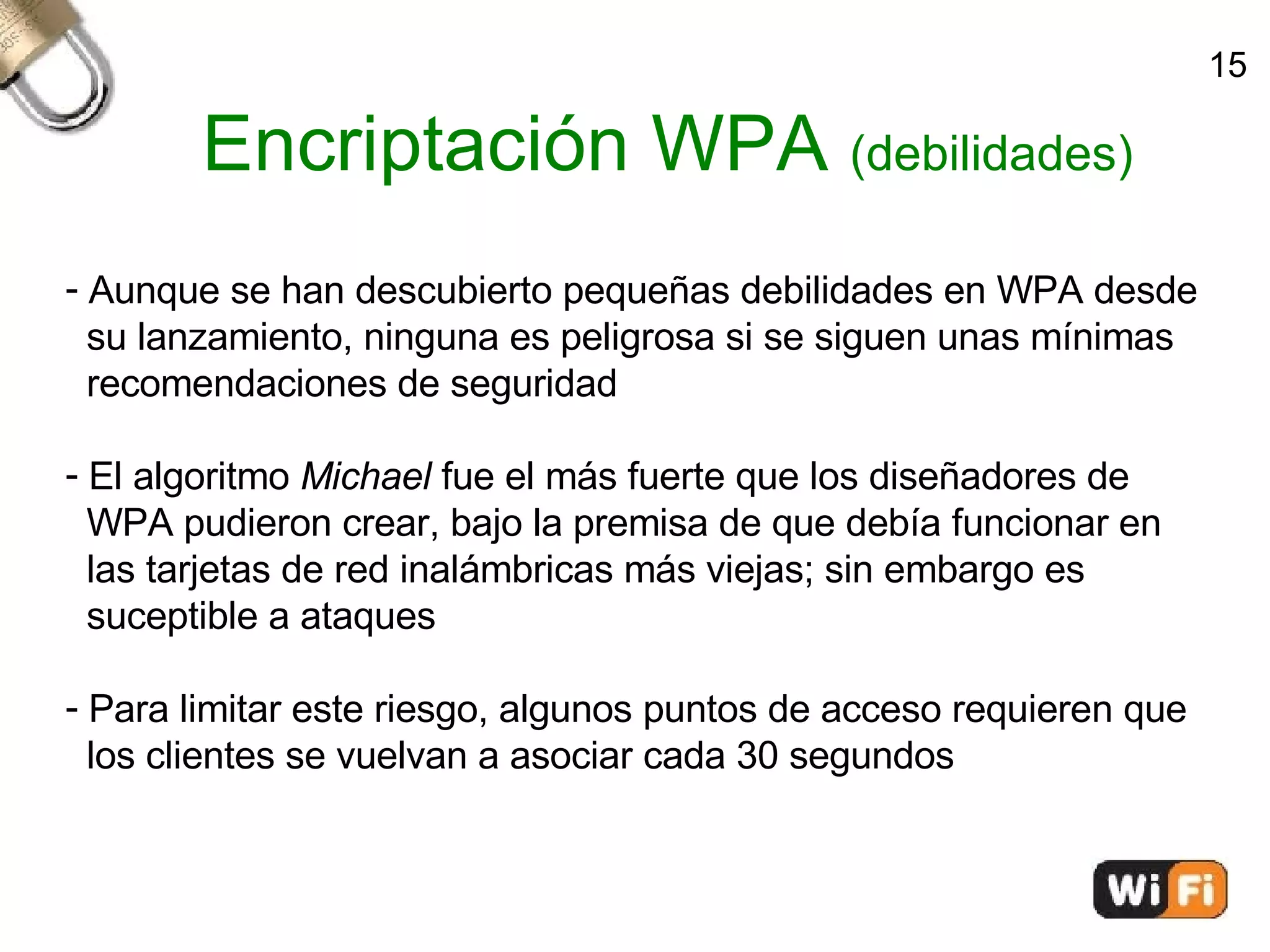 Encriptación WPA  (debilidades)‏ Aunque se han descubierto pequeñas debilidades en WPA desde  su lanzamiento, ninguna es peligrosa si se siguen unas mínimas  recomendaciones de seguridad El algoritmo  Michael  fue el más fuerte que los diseñadores de  WPA pudieron crear, bajo la premisa de que debía funcionar en  las tarjetas de red inalámbricas más viejas; sin embargo es  suceptible a ataques  Para limitar este riesgo, algunos puntos de acceso requieren que  los clientes se vuelvan a asociar cada 30 segundos 15 