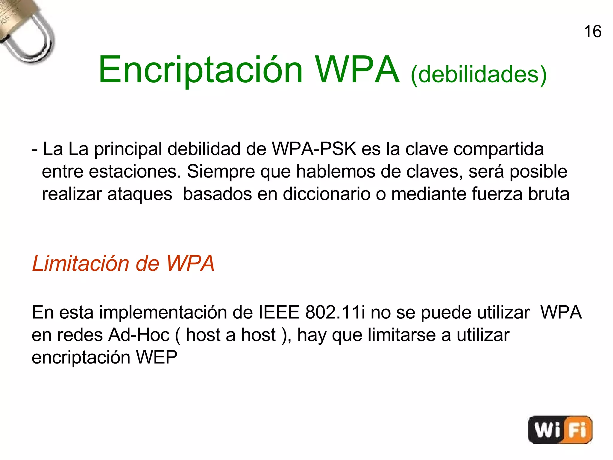 Encriptación WPA  (debilidades)‏ - La La principal debilidad de WPA-PSK es la clave compartida  entre estaciones. Siempre que hablemos de claves, será posible  realizar ataques  basados en diccionario o mediante fuerza bruta Limitación de WPA En esta implementación de IEEE 802.11i no se puede utilizar  WPA en redes Ad-Hoc ( host a host ), hay que limitarse a utilizar  encriptación WEP 16 