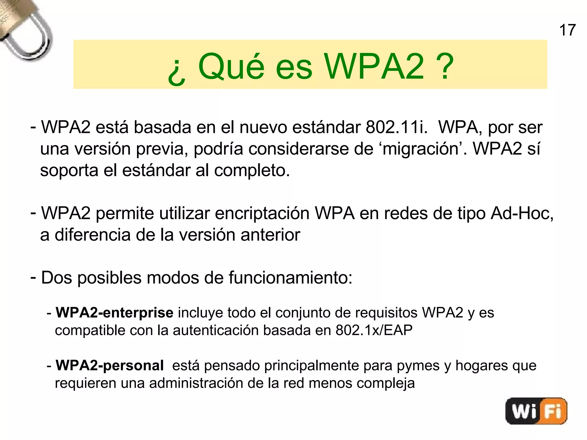 ¿ Qué es WPA2 ? WPA2 está basada en el nuevo estándar 802.11i.  WPA, por ser  una versión previa, podría considerarse de ‘migración’. WPA2 sí  soporta el estándar al completo. WPA2 permite utilizar encriptación WPA en redes de tipo Ad-Hoc, a diferencia de la versión anterior Dos posibles modos de funcionamiento: -  WPA2-enterprise  incluye todo el conjunto de requisitos WPA2 y es  compatible con la autenticación basada en 802.1x/EAP -  WPA2-personal  está pensado principalmente para pymes y hogares que  requieren una administración de la red menos compleja 17 