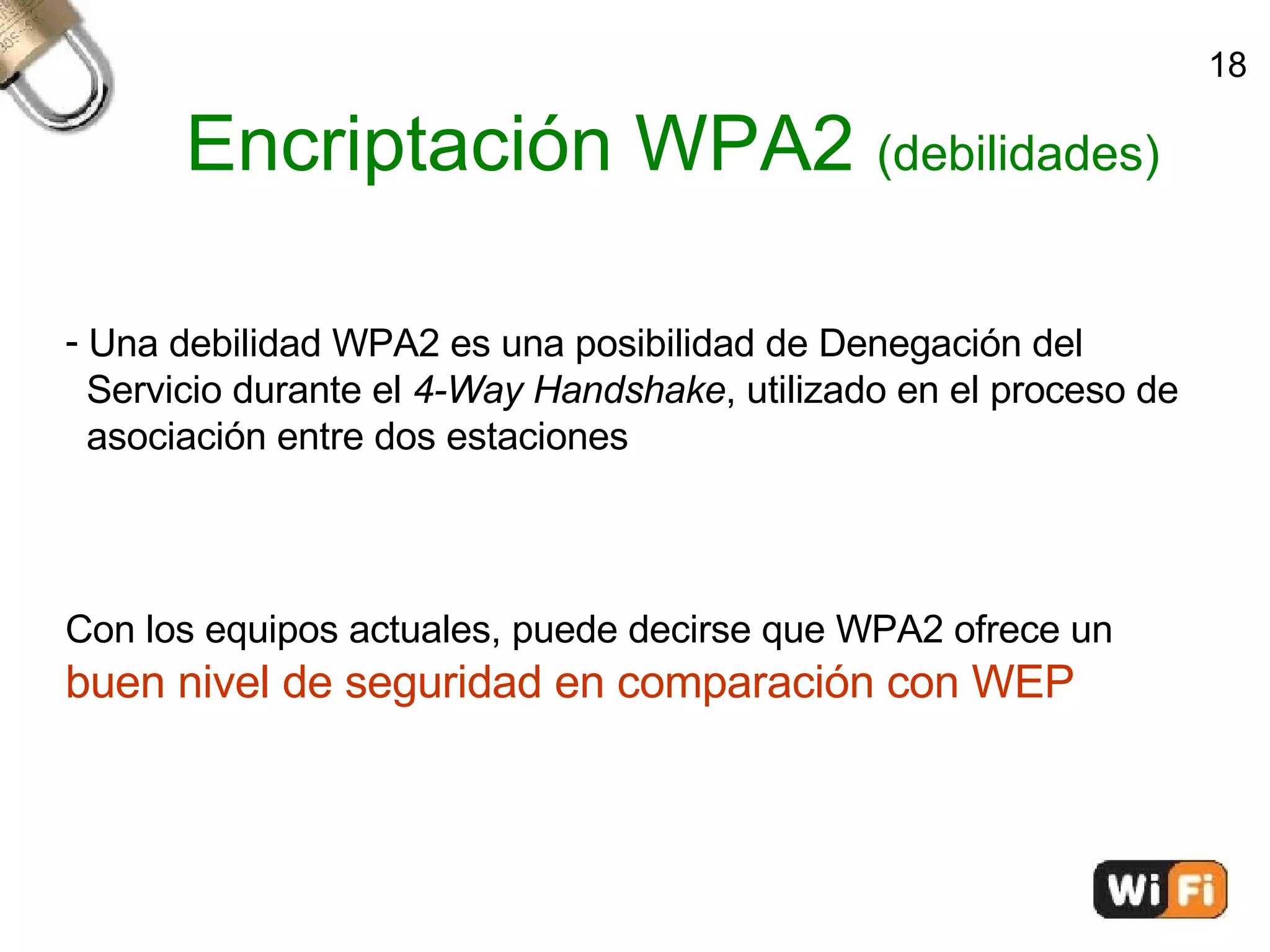Encriptación WPA2  (debilidades)‏ Una debilidad WPA2 es una posibilidad de Denegación del  Servicio durante el  4-Way Handshake , utilizado en el proceso de  asociación entre dos estaciones Con los equipos actuales, puede decirse que WPA2 ofrece un  buen nivel de seguridad en comparación con WEP 18 