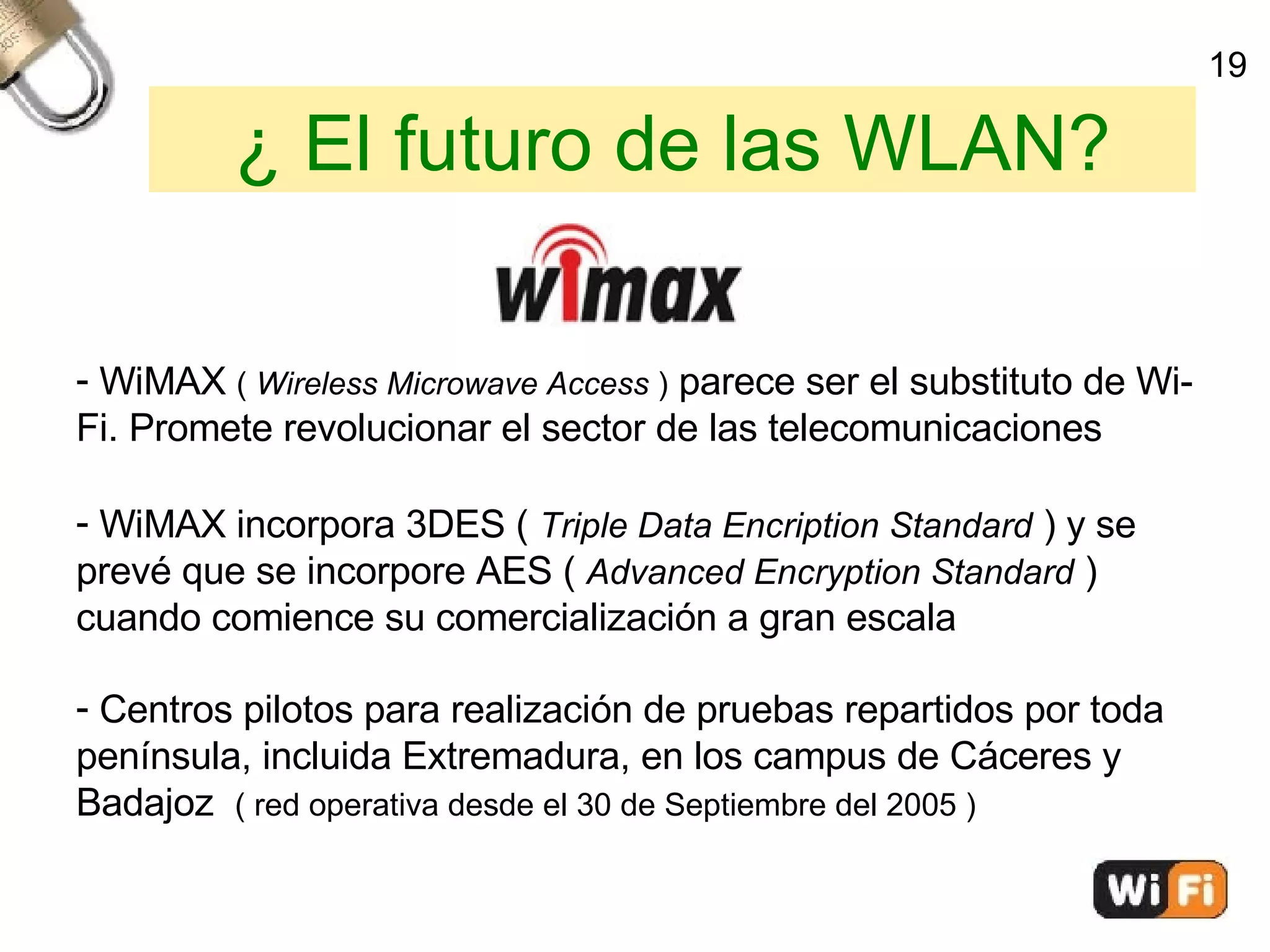 ¿ El futuro de las WLAN? WiMAX  (  Wireless Microwave Access  )  parece ser el substituto de Wi-Fi. Promete revolucionar el sector de las telecomunicaciones WiMAX incorpora 3DES (  Triple Data Encription Standard   ) y se  prevé que se incorpore AES (  Advanced Encryption Standard  )  cuando comience su comercialización a gran escala Centros pilotos para realización de pruebas repartidos por toda  península, incluida Extremadura, en los campus de Cáceres y  Badajoz  ( red operativa desde el 30 de Septiembre del 2005 )‏ 19 