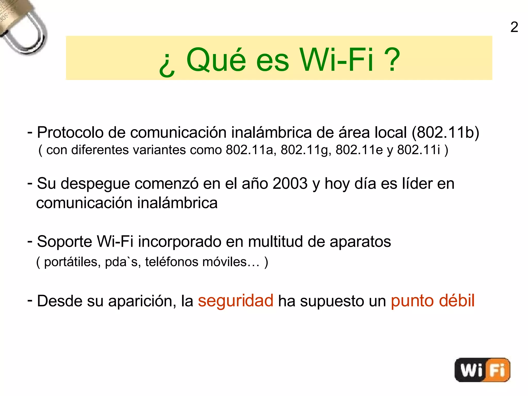 ¿ Qué es Wi-Fi ? Protocolo de comunicación inalámbrica de área local (802.11b)‏ ( con diferentes variantes como 802.11a, 802.11g, 802.11e y 802.11i )‏ Su despegue comenzó en el año 2003 y hoy día es líder en  comunicación inalámbrica Soporte Wi-Fi incorporado en multitud de aparatos ( portátiles, pda`s, teléfonos móviles… )‏ Desde su aparición, la  seguridad  ha supuesto un  punto débil 2 
