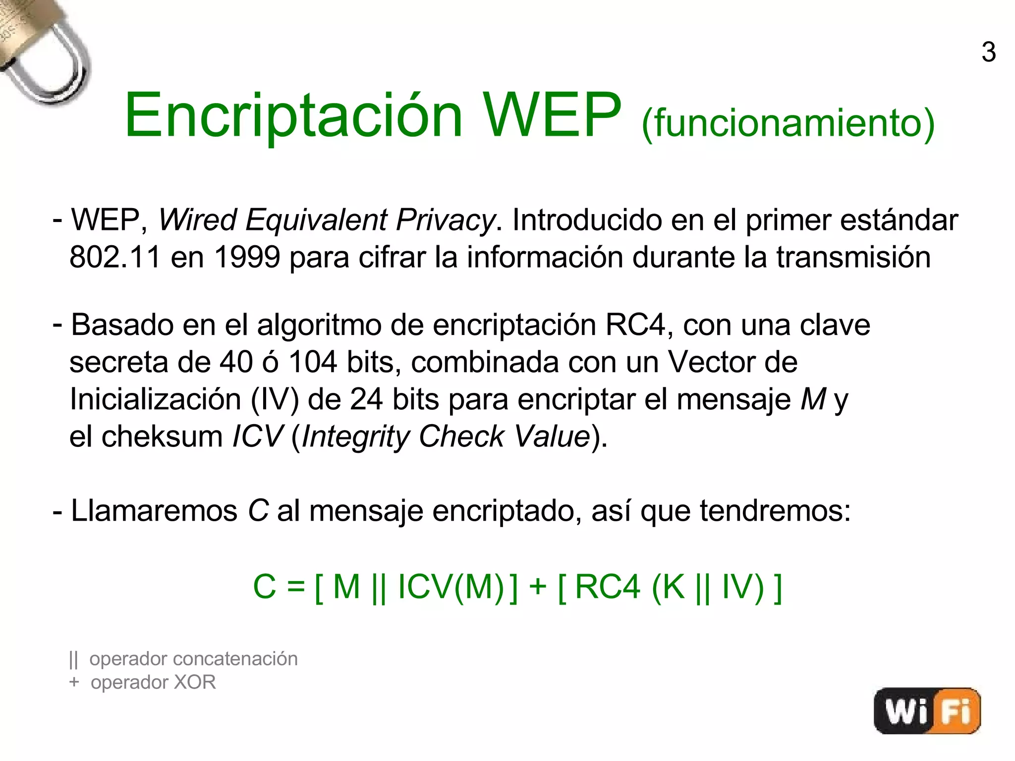 Encriptación WEP  (funcionamiento)‏ WEP,  Wired Equivalent Privacy . Introducido en el primer estándar  802.11 en 1999 para cifrar la información durante la transmisión Basado en el algoritmo de encriptación RC4, con una clave  secreta de 40 ó 104 bits, combinada con un Vector de  Inicialización (IV) de 24 bits para encriptar el mensaje  M  y  el cheksum  ICV  ( Integrity Check Value ). - Llamaremos  C  al mensaje encriptado, así que tendremos: C = [ M || ICV(M) ] + [ RC4 (K || IV) ] ||  operador concatenación +  operador XOR 3 