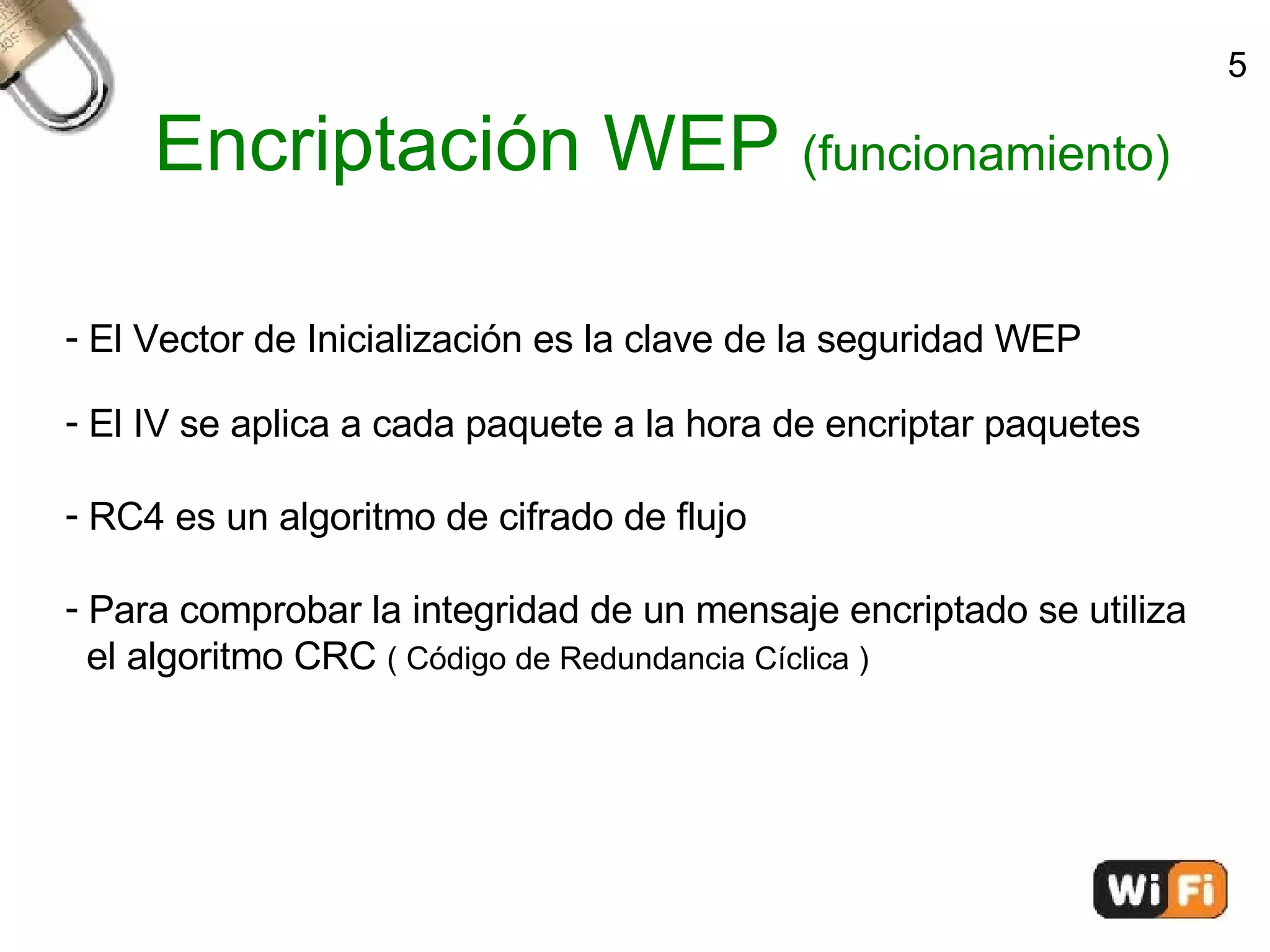 Encriptación WEP  (funcionamiento)‏ El Vector de Inicialización es la clave de la seguridad WEP El IV se aplica a cada paquete a la hora de encriptar paquetes RC4 es un algoritmo de cifrado de flujo Para comprobar la integridad de un mensaje encriptado se utiliza  el algoritmo CRC  ( Código de Redundancia Cíclica )‏ 5 