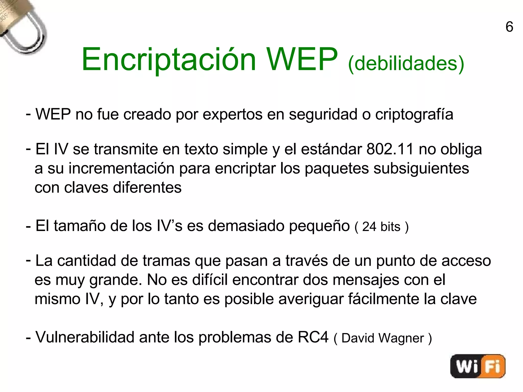 Encriptación WEP  (debilidades)‏ WEP no fue creado por expertos en seguridad o criptografía El IV se transmite en texto simple y el estándar 802.11 no obliga  a su incrementación para encriptar los paquetes subsiguientes  con claves diferentes - El tamaño de los IV’s es demasiado pequeño  ( 24 bits )‏ La cantidad de tramas que pasan a través de un punto de acceso  es muy grande. No es difícil encontrar dos mensajes con el  mismo IV, y por lo tanto es posible averiguar fácilmente la clave - Vulnerabilidad ante los problemas de RC4  ( David Wagner )‏ 6 