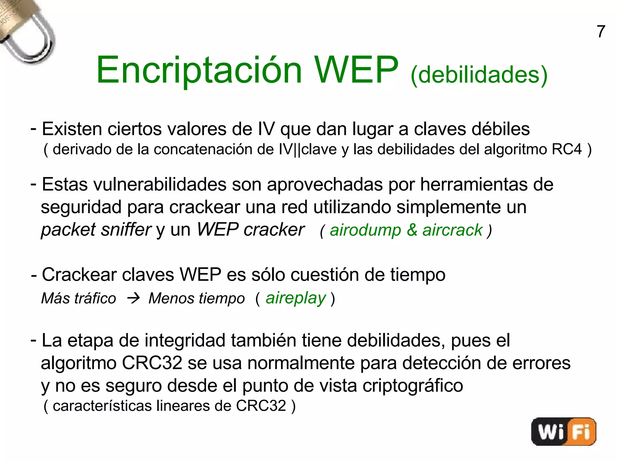 Encriptación WEP  (debilidades)‏ Existen ciertos valores de IV que dan lugar a claves débiles ( derivado de la concatenación de IV||clave y las debilidades del algoritmo RC4 )‏ Estas vulnerabilidades son aprovechadas por herramientas de  seguridad para crackear una red utilizando simplemente un  packet sniffer  y un  WEP cracker  (   airodump & aircrack  )‏ -  Crackear claves WEP es sólo cuestión de tiempo Más tráfico     Menos tiempo   (   aireplay  )‏ La etapa de integridad también tiene debilidades, pues el  algoritmo CRC32 se usa normalmente para detección de errores  y no es seguro desde el punto de vista criptográfico  ( características lineares de CRC32 )‏ 7 