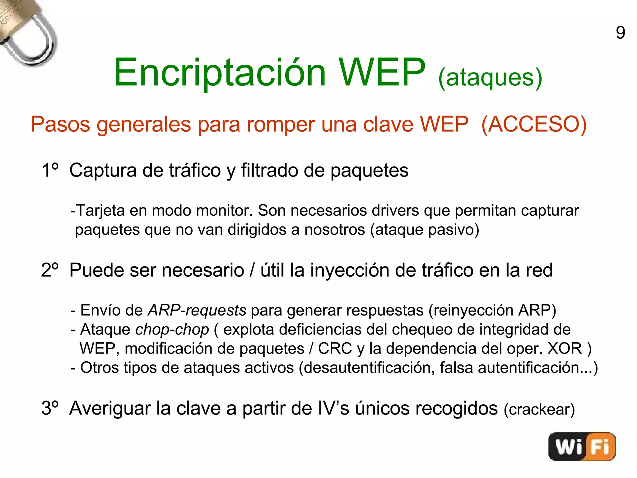 Encriptación WEP  (ataques)‏ Pasos generales para romper una clave WEP  (ACCESO)‏ 1º  Captura de tráfico y filtrado de paquetes -Tarjeta en modo monitor. Son necesarios drivers que permitan capturar  paquetes que no van dirigidos a nosotros (ataque pasivo)‏ 2º  Puede ser necesario / útil la inyección de tráfico en la red - Envío de  ARP-requests  para generar respuestas (reinyección ARP)‏ - Ataque  chop-chop  ( explota deficiencias del chequeo de integridad de  WEP, modificación de paquetes / CRC y la dependencia del oper. XOR )‏ - Otros tipos de ataques activos (desautentificación, falsa autentificación...)‏ 3º  Averiguar la clave a partir de IV’s únicos recogidos  (crackear)‏ 9 