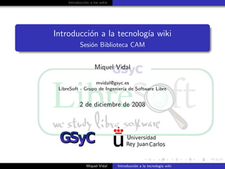Introducci´n a los wikis
               o




Introducci´n a la tecnolog´ wiki
          o               ıa
            Sesi´n Biblioteca CAM
                o


                     Miquel Vidal

                  mvidal@gsyc.es
 LibreSoft - Grupo de Ingenier´ de Software Libre
                              ıa


           2 de diciembre de 2008




                Miquel Vidal    Introducci´n a la tecnolog´ wiki
                                          o               ıa
 