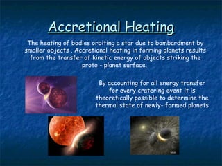 Accretional HeatingAccretional Heating
The heating of bodies orbiting a star due to bombardment by
smaller objects . Accretional heating in forming planets results
from the transfer of kinetic energy of objects striking the
proto - planet surface.
By accounting for all energy transfer
for every cratering event it is
theoretically possible to determine the
thermal state of newly- formed planets
 