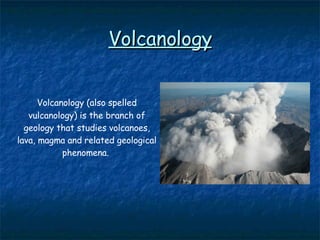 Volcanology Volcanology (also spelled vulcanology) is the  branch of geology that studies volcanoes, lava, magma  and related geological phenomena.   