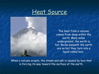 Heat Source The heat from a volcano comes from deep within the earth. Many miles underground, the earth is hot. Rocks beneath the earth are so hot they turn into a liquid called lava.  When a volcano erupts, the steam and ash is caused by lava that is forcing its way toward the surface of the earth. 