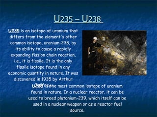 U 235 –  U 238   U235  is an isotope of uranium that differs from the element's other common isotope, uranium-238, by its ability to cause a rapidly expanding fission chain reaction, i.e., it is fissile. It is the only fissile isotope found in any economic quantity in nature. It was discovered in 1935 by Arthur Jeffrey. U238   is the most common isotope of uranium found in nature. In a nuclear reactor, it can be used to breed plutonium-239, which itself can be used in a nuclear weapon or as a reactor fuel source. 