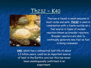 Th 232  – K 40 Thorium is found in small amounts in most rocks and soils.  Th232  is used in combination with a fissile nuclide as a fuel source in types of nuclear reactors known as breeder reactors.  Breeder reactors are able to continually generate new fuel as fuel is being consumed.    K40 , which has a radioactive half-life of about 1.2 billion years, could be an important source of heat in the Earth’s core but this has never been unambiguously confirmed in an experiment.  
