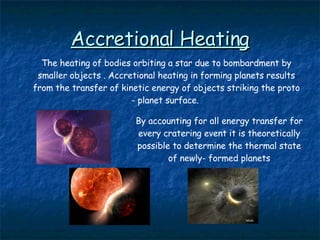 Accretional Heating The heating of bodies orbiting a star due to bombardment by smaller objects . Accretional heating in forming planets results from the transfer of kinetic energy of objects striking the proto - planet surface.  By accounting for all energy transfer for every cratering event it is theoretically possible to determine the thermal state of newly- formed planets 