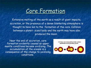 Core Formation Extensive melting of the earth as a result of giant impacts, accretion, or the presence of a dense blanketing atmosphere is thought to have led to the  formation of the core. Collision between a planet- sized body and the earth may have also produced the moon.  Near the end of accretion, core formation evidently ceased as upper mantle conditions became oxidizing. The accumulation of the oceans is a consequence of the change to oxidizing conditions.  