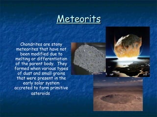Meteorits Chondrites are stony meteorites that have not been modified due to melting or differentiation of the parent body.  They formed when various types of dust and small grains that were present in the early solar system accreted to form primitive asteroids   