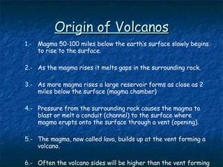 Origin of Volcanos 1.- Magma 50-100 miles below the earth’s surface slowly begins to rise to the surface. 2.- As the magma rises it melts gaps in the surrounding rock. 3.- As more magma rises a large reservoir forms as close as 2 miles below the surface (magma chamber) 4.- Pressure from the surrounding rock causes the magma to blast or melt a conduit (channel) to the surface where magma erupts onto the surface through a vent (opening). 5.- The magma, now called lava, builds up at the vent forming a volcano. 6.-   Often the volcano sides will be higher than the vent forming a depression called a crater 