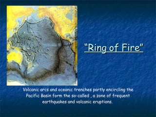 “ Ring of Fire” Volcanic arcs and oceanic trenches partly encircling the Pacific Basin form the so-called , a zone of frequent earthquakes and volcanic eruptions.  