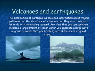 Volcanoes and earthquakes The distribution of earthquakes provides information about magma pathways and the structure of volcanoes and they also can have a lot to do with generating tsunami. Any time that you can somehow displace a large amount of ocean water you generate a large wave or group of waves that goes rushing across the ocean at great speed.  