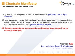 El Cluetrain Manifesto
Los mercados son conversaciones
78. ¿Quieres que pongamos nuestro dinero? Nosotros queremos que pongas
atención.
88. Nos preocupan cosas más importantes que si vas a cambiar a tiempo para hacer
negocio con nosotros. El negocio es sólo una parte de nuestras vidas. Parece ser
todo en la tuya. Piénsalo bien: ¿quién necesita a quién?
95. Estamos despertando y conectándonos. Estamos observando. Pero no
estamos esperando.
Copyright 1999
Levine, Locke, Searls & Weinberger
http://www.cluetrain.com
 