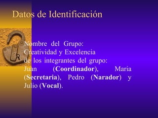 Datos de Identificación Nombre del Grupo:  Creatividad y Excelencia  de los integrantes del grupo:  Juan ( Coordinador ), Maria ( Secretaria ), Pedro ( Narador ) y Julio ( Vocal ).  