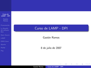 Curso de
LAMP - DPI

   Gast´n
       o
   Ramos


Presentaci´n
          o

                Curso de LAMP - DPI
La ﬁlosof´
         ıa
del software
libre

Open Source
                          Gast´n Ramos
                              o
LAMP

GNU/Linux

Apache

                       8 de julio de 2007
MySql

Php




               Gast´n Ramos
                   o          Curso de LAMP - DPI