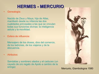 HERMES - MERCURIO Genealogía: Nacido de Zeus y Maya, hija de Atlas, manifestó desde su infancia las dos cualidades principales a las que se vinculan todas sus funciones divinas: la inteligencia astuta y la movilidad. Esfera de influencia: Mensajero de los dioses, dios del comercio, de los ladrones, de los viajeros y de la elocuencia. Atributos : Sandalias y sombrero alados y el caduceo (un cayado de oro regalo de Apolo a cambio de la siringa) Mercurio, Giambologna 1580 
