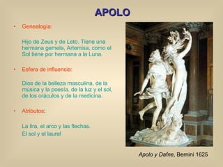 APOLO Genealogía: Hijo de Zeus y de Leto. Tiene una hermana gemela, Artemisa, como el Sol tiene por hermana a la Luna. Esfera de influencia: Dios de la belleza masculina, de la música y la poesía, de la luz y el sol, de los oráculos y de la medicina. Atributos : La lira, el arco y las flechas.  El sol y el laurel Apolo y Dafne , Bernini 1625 