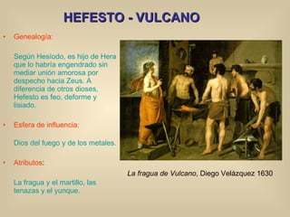 HEFESTO - VULCANO Genealogía: Según Hesíodo, es hijo de Hera que lo habría engendrado sin mediar unión amorosa por despecho hacia Zeus. A diferencia de otros dioses, Hefesto es feo, deforme y lisiado. Esfera de influencia: Dios del fuego y de los metales. Atributos : La fragua y el martillo, las tenazas y el yunque. La fragua de Vulcano , Diego Velázquez 1630 