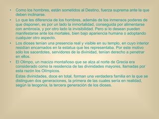 Como los hombres, están sometidos al Destino, fuerza suprema ante la que deben inclinarse. Lo que les diferencia de los hombres, además de los inmensos poderes de que disponen, es por un lado la inmortalidad, conseguida por alimentarse con ambrosía, y por otro lado la invisibilidad. Pero si lo desean pueden manifestarse ante los mortales, bien bajo apariencia humana o adoptando cualquier otro aspecto. Los dioses tenían una presencia real y visible en su templo, en cuyo interior residían encarnados en la estatua que les representaba. Por este motivo sólo los sacerdotes, servidores de la divinidad, tenían derecho a penetrar en ellos. El Olimpo, un macizo montañoso que se alza al norte de Grecia era considerado como la residencia de las divinidades mayores, llamadas por esta razón los Olímpicos. Estas divinidades, doce en total, forman una verdadera familia en la que se distinguen dos generaciones, la primera de las cuales sería en realidad, según la teogonía, la tercera generación de los dioses. 