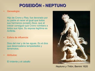 POSEIDÓN - NEPTUNO Genealogía: Hijo de Crono y Rea, fue devorado por su padre al nacer al igual que todos sus hermanos excepto Zeus, que al crecer consiguió que Crono vomitara a todos sus hijos. Su esposa legítima es Anfitrite. Esfera de influencia: Dios del mar y de las aguas. Es el dios que desencadena tempestades y terremotos. Atributos : El tridente y el caballo Neptuno y Tritón , Bernini 1620 