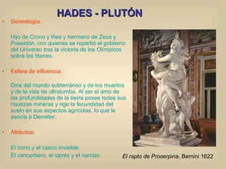 HADES - PLUTÓN Genealogía: Hijo de Crono y Rea y hermano de Zeus y Poseidón, con quienes se repartió el gobierno del Universo tras la victoria de los Olímpicos sobre los titanes. Esfera de influencia: Dios del mundo subterráneo y de los muertos y de la vida de ultratumba. Al ser el amo de las profundidades de la tierra posee todas sus riquezas mineras y rige la fecundidad del suelo en sus aspectos agrícolas, lo que le asocia a Deméter. Atributos : El trono y el casco invisible. El cancerbero, el ciprés y el narciso El rapto de Proserpina , Bernini 1622 