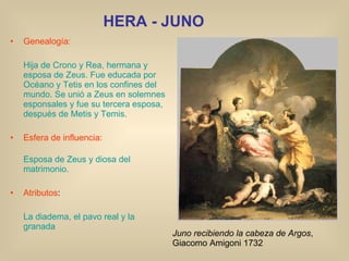 HERA - JUNO Genealogía: Hija de Crono y Rea, hermana y esposa de Zeus. Fue educada por Océano y Tetis en los confines del mundo. Se unió a Zeus en solemnes esponsales y fue su tercera esposa, después de Metis y Temis. Esfera de influencia: Esposa de Zeus y diosa del matrimonio. Atributos : La diadema, el pavo real y la granada Juno recibiendo la cabeza de Argos , Giacomo Amigoni 1732 