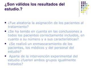¿Son válidos los resultados del estudio.? ¿Fue aleatoria la asignación de los pacientes al tratamiento? ¿Se ha tenido en cuenta en las conclusiones a todos los pacientes correctamente incluidos, en cuanto a su número y a sus características? ¿Se realizó un enmascaramiento de los pacientes, los médicos y del personal del estudio? Aparte de la intervención experimental del estudio ¿fueron ambos grupos igualmente tratados?  