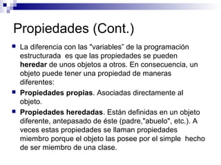 Propiedades (Cont.)
 La diferencia con las "variables” de la programación
estructurada es que las propiedades se pueden
heredar de unos objetos a otros. En consecuencia, un
objeto puede tener una propiedad de maneras
diferentes:
 Propiedades propias. Asociadas directamente al
objeto.
 Propiedades heredadas. Están definidas en un objeto
diferente, antepasado de éste (padre,"abuelo", etc.). A
veces estas propiedades se llaman propiedades
miembro porque el objeto las posee por el simple hecho
de ser miembro de una clase.
 