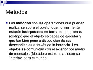 Métodos
 Los métodos son las operaciones que pueden
realizarse sobre el objeto, que normalmente
estarán incorporados en forma de programas
(código) que el objeto es capaz de ejecutar y
que también pone a disposición de sus
descendientes a través de la herencia. Los
objetos se comunican con el exterior por medio
de mensajes (Métodos) estos establecen su
‘interfaz’ para el mundo
 