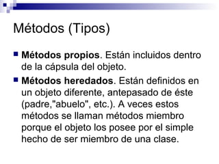 Métodos (Tipos)
 Métodos propios. Están incluidos dentro
de la cápsula del objeto.
 Métodos heredados. Están definidos en
un objeto diferente, antepasado de éste
(padre,"abuelo", etc.). A veces estos
métodos se llaman métodos miembro
porque el objeto los posee por el simple
hecho de ser miembro de una clase.
 