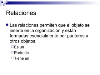 Relaciones
 Las relaciones permiten que el objeto se
inserte en la organización y están
formadas esencialmente por punteros a
otros objetos.
Es un
Parte de
Tiene un
 