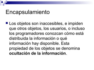 Encapsulamiento
 Los objetos son inaccesibles, e impiden
que otros objetos, los usuarios, o incluso
los programadores conozcan cómo está
distribuida la información o qué
información hay disponible. Esta
propiedad de los objetos se denomina
ocultación de la información.
 
