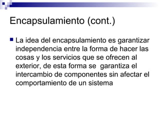 Encapsulamiento (cont.)
 La idea del encapsulamiento es garantizar
independencia entre la forma de hacer las
cosas y los servicios que se ofrecen al
exterior, de esta forma se garantiza el
intercambio de componentes sin afectar el
comportamiento de un sistema
 