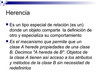 Herencia
 Es un tipo especial de relación (es un)
donde un objeto comparte la definición de
otro y especializa su comportamiento
 Es el mecanismo que permite que un
clase A herede propiedades de una clase
B. Decimos "A hereda de B". Objetos de
la clase A tienen así acceso a los atributos
y métodos de la clase B sin necesidad de
redefinirlos
 