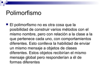 Polimorfismo
 El polimorfismo no es otra cosa que la
posibilidad de construir varios métodos con el
mismo nombre, pero con relación a la clase a la
que pertenece cada uno, con comportamientos
diferentes. Esto conlleva la habilidad de enviar
un mismo mensaje a objetos de clases
diferentes. Estos objetos recibirían el mismo
mensaje global pero responderían a él de
formas diferentes
 