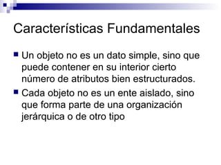 Características Fundamentales
 Un objeto no es un dato simple, sino que
puede contener en su interior cierto
número de atributos bien estructurados.
 Cada objeto no es un ente aislado, sino
que forma parte de una organización
jerárquica o de otro tipo
 