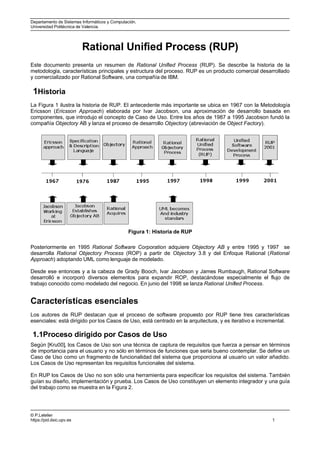 Departamento de Sistemas Informáticos y Computación.
Universidad Politécnica de Valencia.




                          Rational Unified Process (RUP)
Este documento presenta un resumen de Rational Unified Process (RUP). Se describe la historia de la
metodología, características principales y estructura del proceso. RUP es un producto comercial desarrollado
y comercializado por Rational Software, una compañía de IBM.

 1Historia
La Figura 1 ilustra la historia de RUP. El antecedente más importante se ubica en 1967 con la Metodología
Ericsson (Ericsson Approach) elaborada por Ivar Jacobson, una aproximación de desarrollo basada en
componentes, que introdujo el concepto de Caso de Uso. Entre los años de 1987 a 1995 Jacobson fundó la
compañía Objectory AB y lanza el proceso de desarrollo Objectory (abreviación de Object Factory).




                                                Figura 1: Historia de RUP

Posteriormente en 1995 Rational Software Corporation adquiere Objectory AB y entre 1995 y 1997 se
desarrolla Rational Objectory Process (ROP) a partir de Objectory 3.8 y del Enfoque Rational (Rational
Approach) adoptando UML como lenguaje de modelado.

Desde ese entonces y a la cabeza de Grady Booch, Ivar Jacobson y James Rumbaugh, Rational Software
desarrolló e incorporó diversos elementos para expandir ROP, destacándose especialmente el flujo de
trabajo conocido como modelado del negocio. En junio del 1998 se lanza Rational Unified Process.


Características esenciales
Los autores de RUP destacan que el proceso de software propuesto por RUP tiene tres características
esenciales: está dirigido por los Casos de Uso, está centrado en la arquitectura, y es iterativo e incremental.

 1.1Proceso dirigido por Casos de Uso
Según [Kru00], los Casos de Uso son una técnica de captura de requisitos que fuerza a pensar en términos
de importancia para el usuario y no sólo en términos de funciones que seria bueno contemplar. Se define un
Caso de Uso como un fragmento de funcionalidad del sistema que proporciona al usuario un valor añadido.
Los Casos de Uso representan los requisitos funcionales del sistema.

En RUP los Casos de Uso no son sólo una herramienta para especificar los requisitos del sistema. También
guían su diseño, implementación y prueba. Los Casos de Uso constituyen un elemento integrador y una guía
del trabajo como se muestra en la Figura 2.




© P.Letelier
https://pid.dsic.upv.es                                                                                1
 