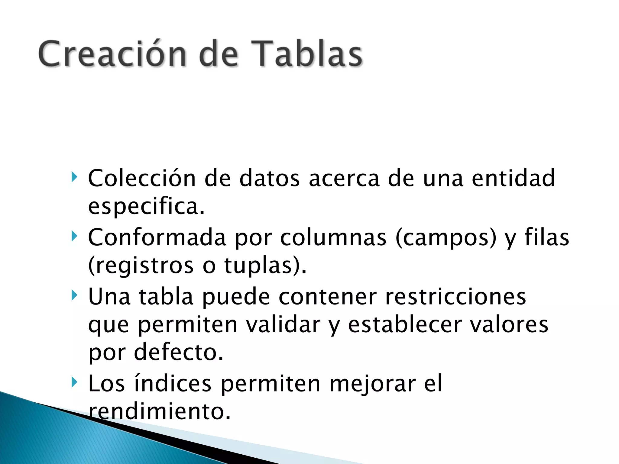 Colección de datos acerca de una entidad especifica. Conformada por columnas (campos) y filas (registros o tuplas). Una tabla puede contener restricciones que permiten validar y establecer valores por defecto. Los índices permiten mejorar el rendimiento. 