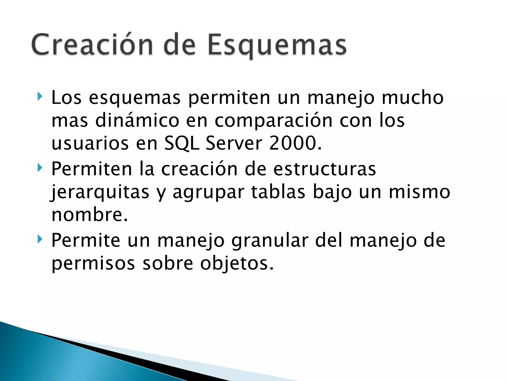 Los esquemas permiten un manejo mucho mas dinámico en comparación con los usuarios en SQL Server 2000. Permiten la creación de estructuras jerarquitas y agrupar tablas bajo un mismo nombre. Permite un manejo granular del manejo de permisos sobre objetos. 