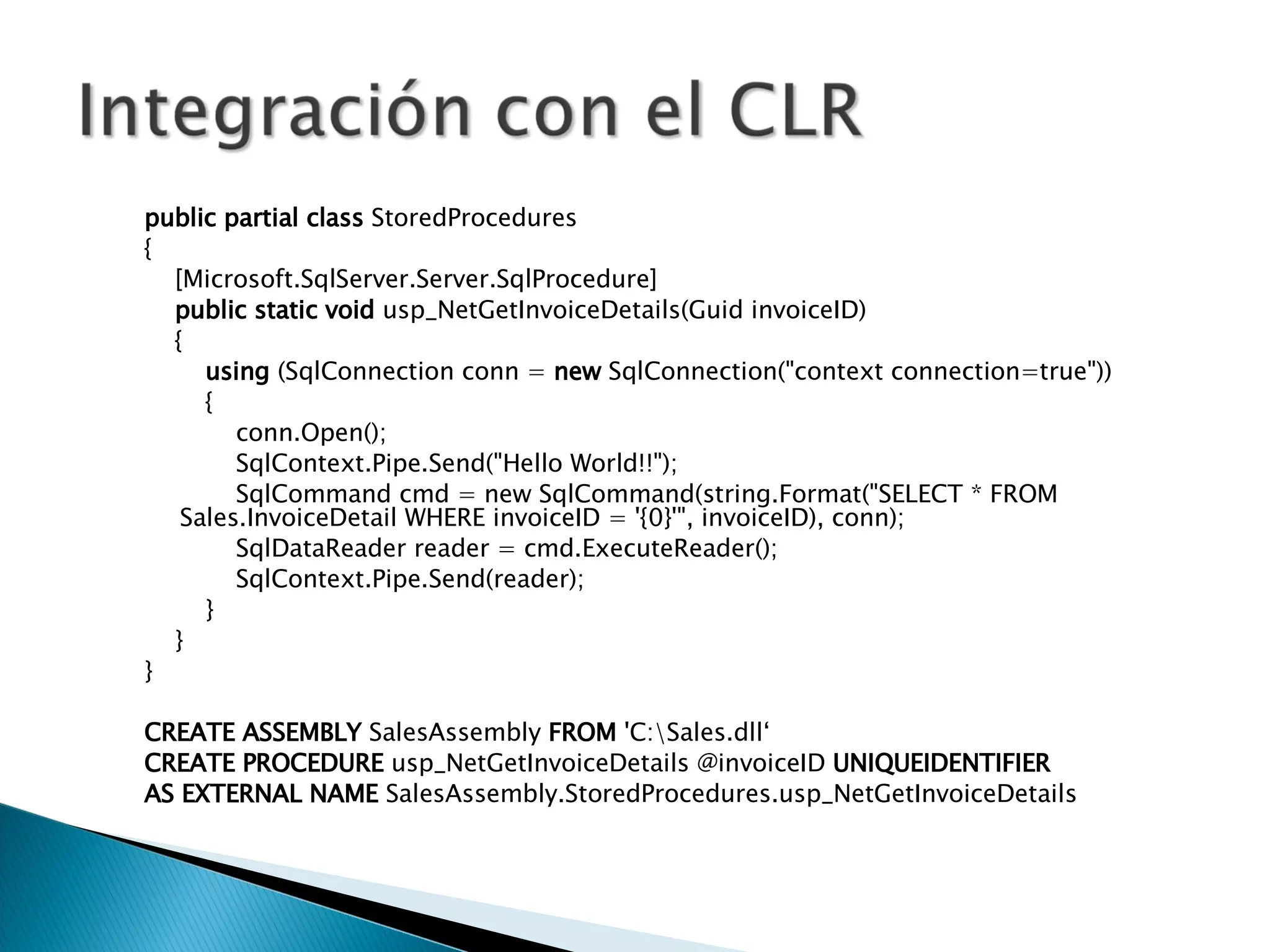 public   partial   class  StoredProcedures { [Microsoft.SqlServer.Server.SqlProcedure] public   static   void  usp_NetGetInvoiceDetails(Guid invoiceID) { using  (SqlConnection conn =  new  SqlConnection("context connection=true")) { conn.Open(); SqlContext.Pipe.Send("Hello World!!"); SqlCommand cmd = new SqlCommand(string.Format("SELECT * FROM Sales.InvoiceDetail WHERE invoiceID = '{0}'", invoiceID), conn); SqlDataReader reader = cmd.ExecuteReader(); SqlContext.Pipe.Send(reader); } } } CREATE   ASSEMBLY  SalesAssembly  FROM  'C:\Sales.dll‘ CREATE   PROCEDURE  usp_NetGetInvoiceDetails @invoiceID  UNIQUEIDENTIFIER AS   EXTERNAL   NAME  SalesAssembly.StoredProcedures.usp_NetGetInvoiceDetails 