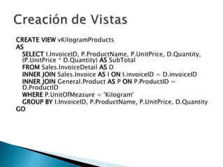 CREATE   VIEW  vKilogramProducts AS SELECT  I.InvoiceID, P.ProductName, P.UnitPrice, D.Quantity, (P.UnitPrice * D.Quantity)  AS  SubTotal FROM  Sales.InvoiceDetail  AS  D  INNER   JOIN  Sales.Invoice  AS  I  ON  I.invoiceID = D.invoiceID  INNER   JOIN  General.Product  AS  P  ON  P.ProductID = D.ProductID  WHERE  P.UnitOfMeasure = 'Kilogram'  GROUP   BY  I.InvoiceID, P.ProductName, P.UnitPrice, D.Quantity GO 