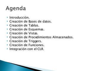 Introducción. Creación de Bases de datos. Creación de Tablas. Creación de Esquemas. Creación de Vistas. Creación de Procedimientos Almacenados. Creación de Triggers. Creación de Funciones. Integración con el CLR. 