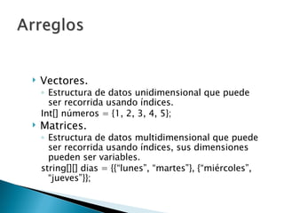 Vectores. Estructura de datos unidimensional que puede ser recorrida usando índices. Int[] números = {1, 2, 3, 4, 5}; Matrices. Estructura de datos multidimensional que puede ser recorrida usando índices, sus dimensiones pueden ser variables. string[][] dias = {{“lunes”, “martes”}, {“miércoles”, “jueves”}}; 